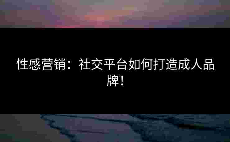 性感营销:社交平台如何打造成人品牌! 性感营销:社交平台如何打造成人品牌!
