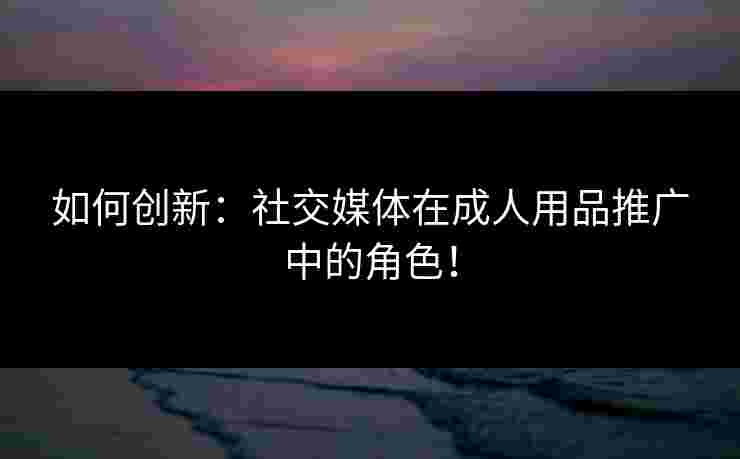 如何创新:社交媒体在成人用品推广中的角色! 如何创新:社交媒体在成人用品推广中的角色!