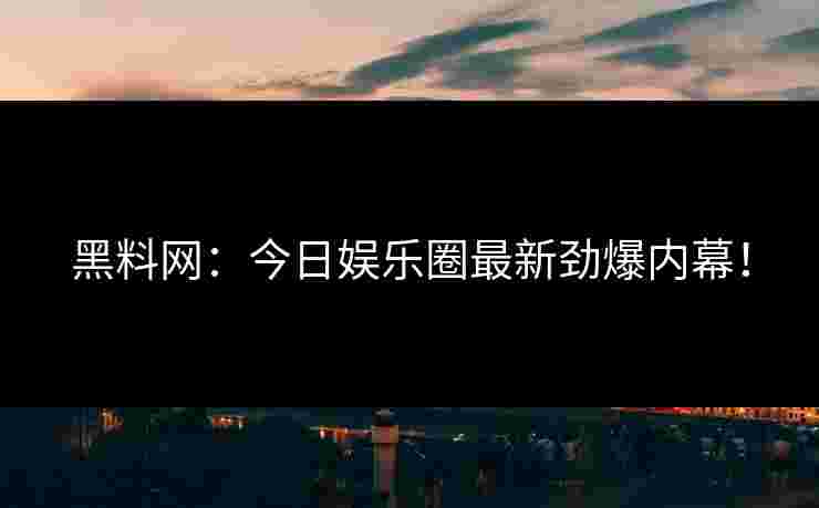 黑料网:今日娱乐圈最新劲爆内幕! 黑料网:今日娱乐圈最新劲爆内幕!