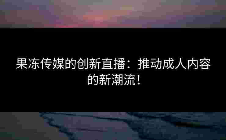 果冻传媒的创新直播:推动成人内容的新潮流! 果冻传媒的创新直播:推动成人内容的新潮流!