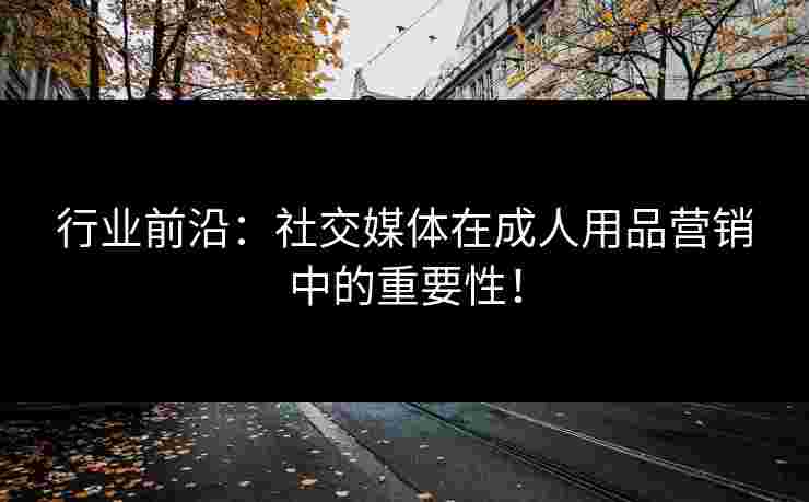 行业前沿:社交媒体在成人用品营销中的重要性! 行业前沿:社交媒体在成人用品营销中的重要性!