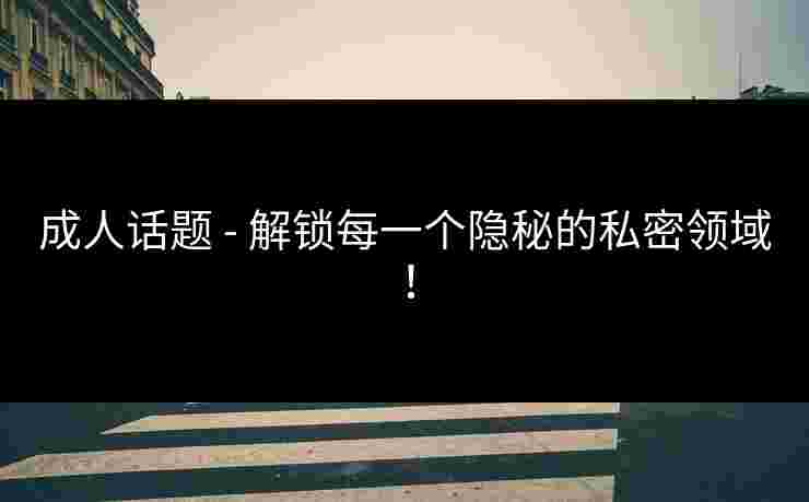 成人话题 - 解锁每一个隐秘的私密领域! 成人话题 - 解锁每一个隐秘的私密领域!