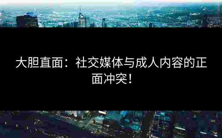 大胆直面:社交媒体与成人内容的正面冲突! 大胆直面:社交媒体与成人内容的正面冲突!