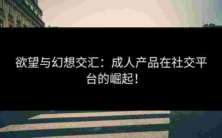 欲望与幻想交汇:成人产品在社交平台的崛起! 欲望与幻想交汇:成人产品在社交平台的崛起!