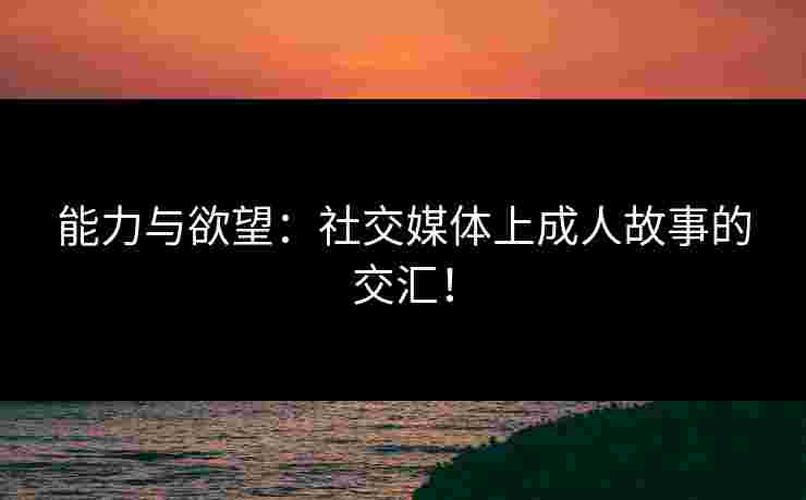 能力与欲望:社交媒体上成人故事的交汇! 能力与欲望:社交媒体上成人故事的交汇!