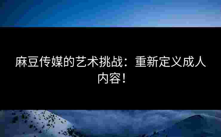 麻豆传媒的艺术挑战:重新定义成人内容! 麻豆传媒的艺术挑战:重新定义成人内容!