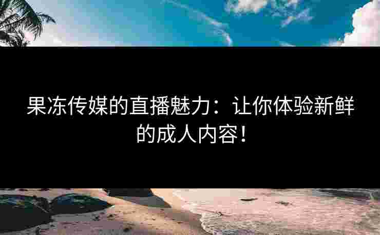 果冻传媒的直播魅力:让你体验新鲜的成人内容! 果冻传媒的直播魅力:让你体验新鲜的成人内容!