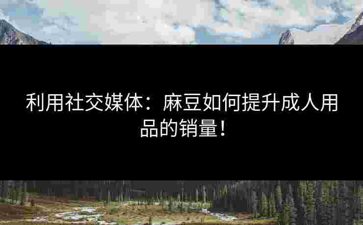 利用社交媒体:麻豆如何提升成人用品的销量! 利用社交媒体:麻豆如何提升成人用品的销量!