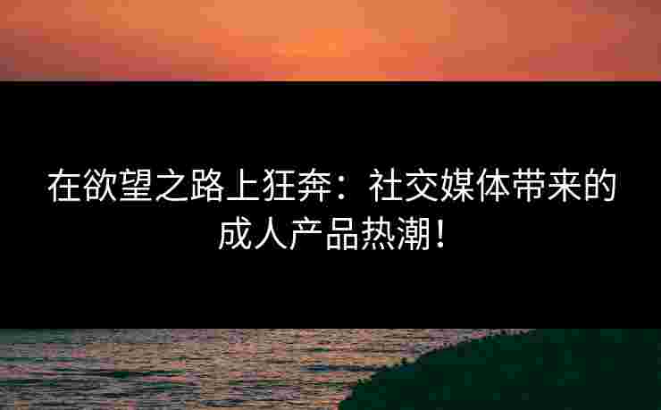 在欲望之路上狂奔:社交媒体带来的成人产品热潮! 在欲望之路上狂奔:社交媒体带来的成人产品热潮!