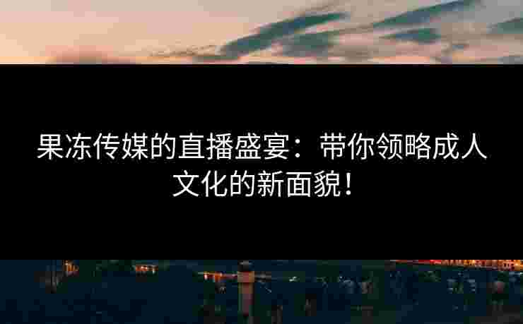 果冻传媒的直播盛宴:带你领略成人文化的新面貌! 果冻传媒的直播盛宴:带你领略成人文化的新面貌!