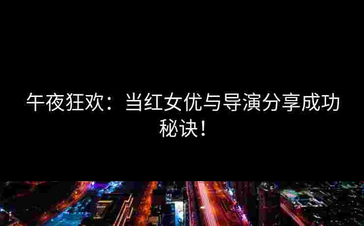 午夜狂欢:当红女优与导演分享成功秘诀! 午夜狂欢:当红女优与导演分享成功秘诀!