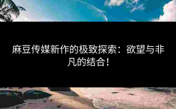 麻豆传媒新作的极致探索:欲望与非凡的结合! 麻豆传媒新作的极致探索:欲望与非凡的结合!
