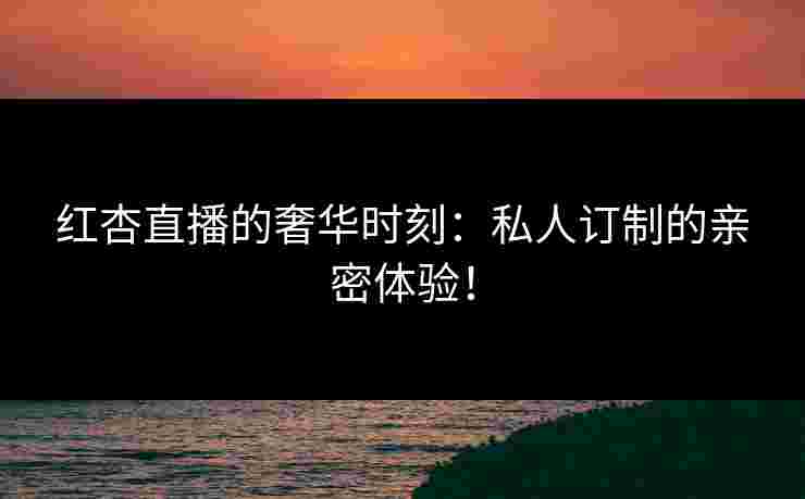 红杏直播的奢华时刻:私人订制的亲密体验! 红杏直播的奢华时刻:私人订制的亲密体验!