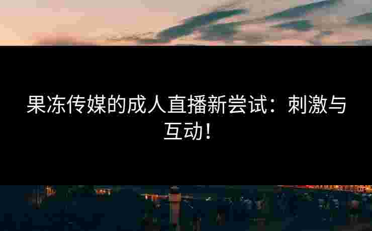 果冻传媒的成人直播新尝试:刺激与互动! 果冻传媒的成人直播新尝试:刺激与互动!