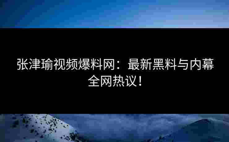 张津瑜视频爆料网:最新黑料与内幕全网热议! 张津瑜视频爆料网:最新黑料与内幕全网热议!