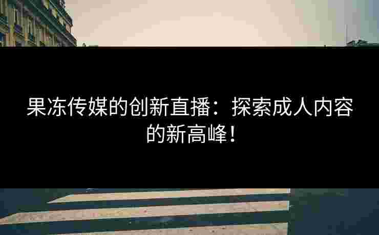 果冻传媒的创新直播:探索成人内容的新高峰! 果冻传媒的创新直播:探索成人内容的新高峰!