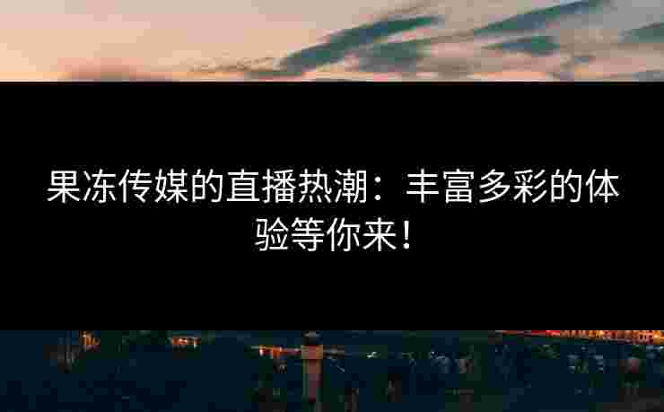 果冻传媒的直播热潮:丰富多彩的体验等你来! 果冻传媒的直播热潮:丰富多彩的体验等你来!