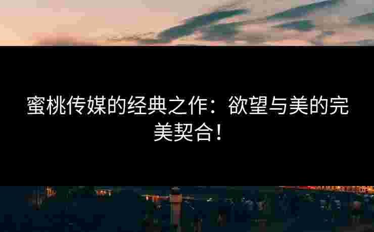 蜜桃传媒的经典之作:欲望与美的完美契合! 蜜桃传媒的经典之作:欲望与美的完美契合!
