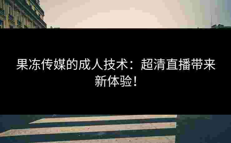果冻传媒的成人技术:超清直播带来新体验! 果冻传媒的成人技术:超清直播带来新体验!