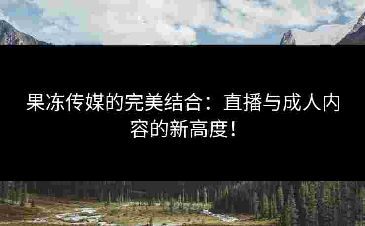 果冻传媒的完美结合:直播与成人内容的新高度! 果冻传媒的完美结合:直播与成人内容的新高度!