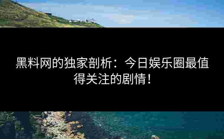 黑料网的独家剖析:今日娱乐圈最值得关注的剧情! 黑料网的独家剖析:今日娱乐圈最值得关注的剧情!