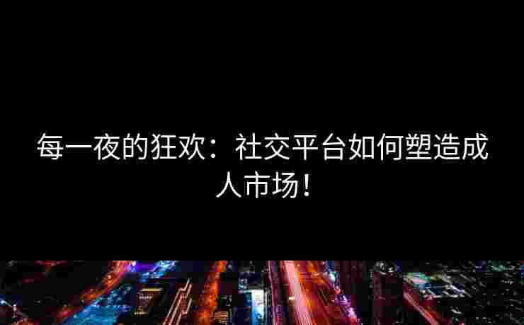 每一夜的狂欢:社交平台如何塑造成人市场! 每一夜的狂欢:社交平台如何塑造成人市场!