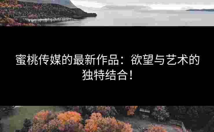 蜜桃传媒的最新作品：欲望与艺术的独特结合！