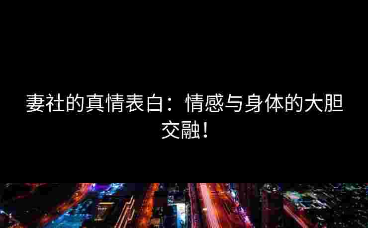 妻社的真情表白:情感与身体的大胆交融! 妻社的真情表白:情感与身体的大胆交融!