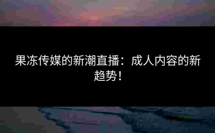 果冻传媒的新潮直播:成人内容的新趋势! 果冻传媒的新潮直播:成人内容的新趋势!