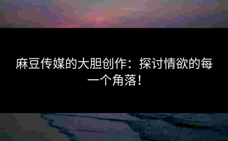 麻豆传媒的大胆创作：探讨情欲的每一个角落！