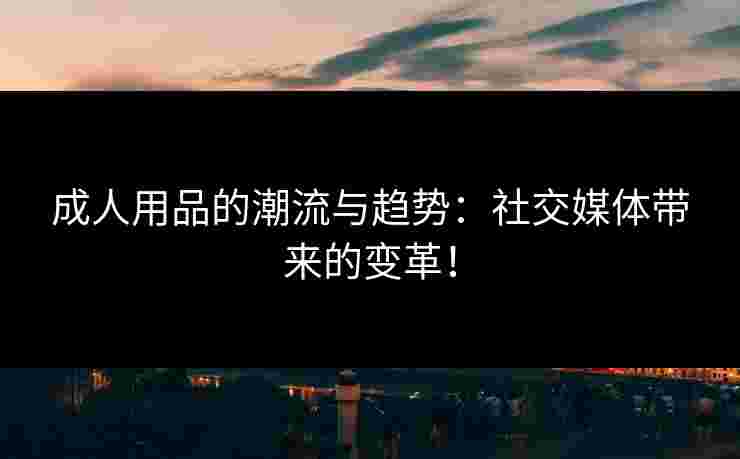 成人用品的潮流与趋势:社交媒体带来的变革! 成人用品的潮流与趋势:社交媒体带来的变革!