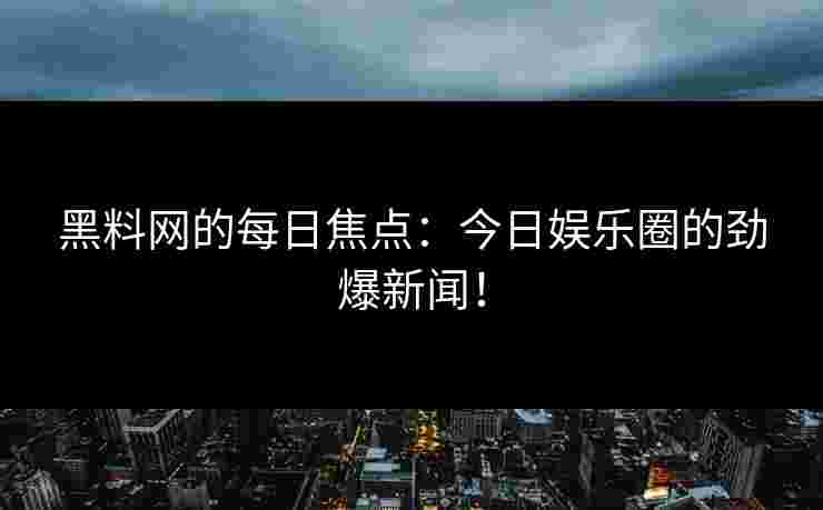 黑料网的每日焦点:今日娱乐圈的劲爆新闻!