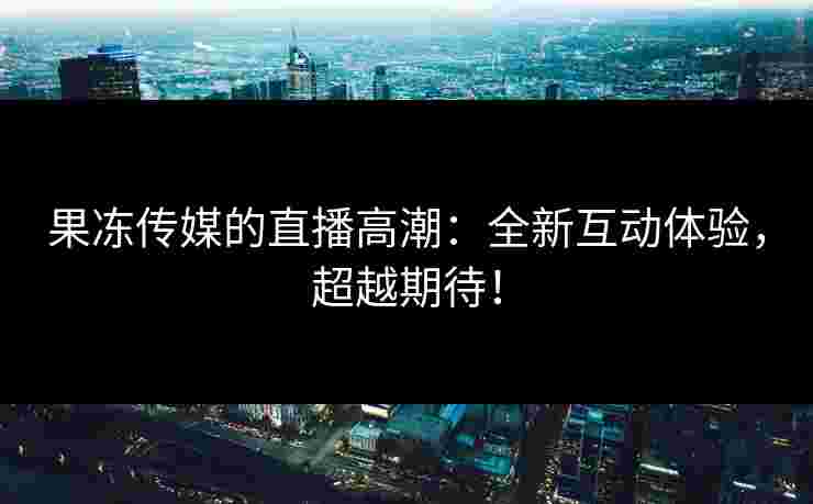 果冻传媒的直播高潮:全新互动体验,超越期待!