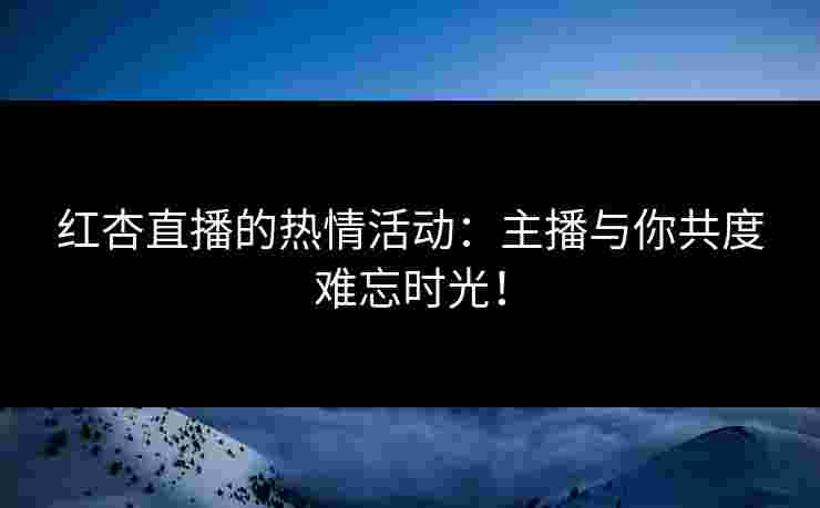 红杏直播的热情活动:主播与你共度难忘时光!