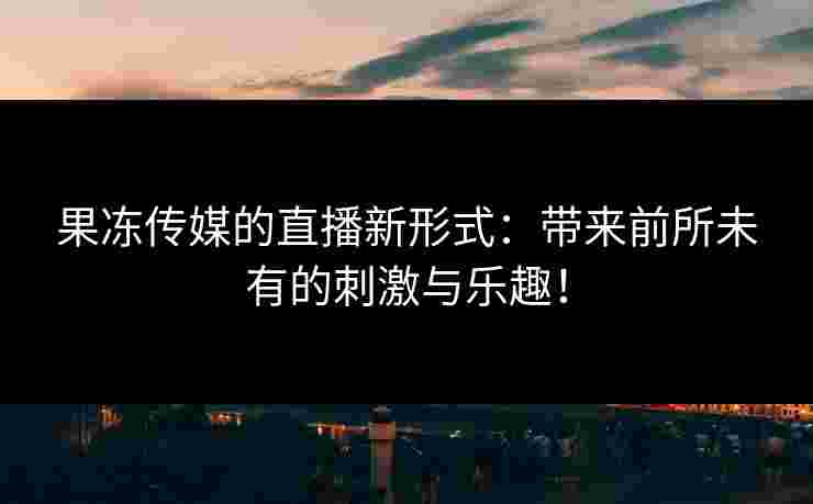 果冻传媒的直播新形式:带来前所未有的刺激与乐趣!