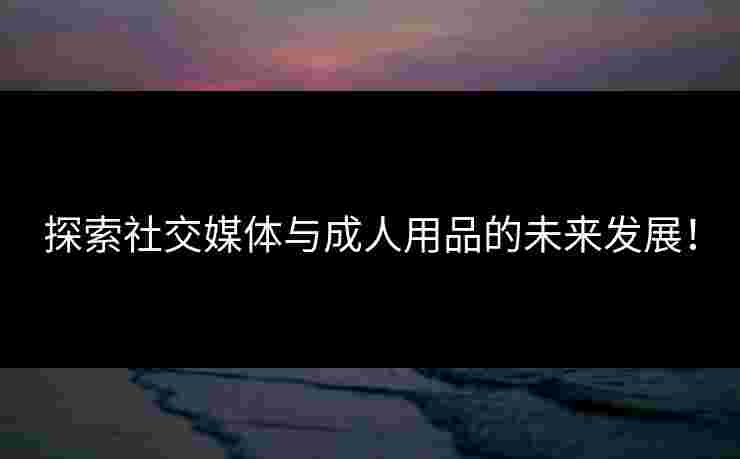探索社交媒体与成人用品的未来发展!