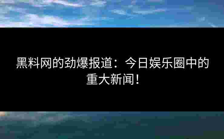 黑料网的劲爆报道:今日娱乐圈中的重大新闻!