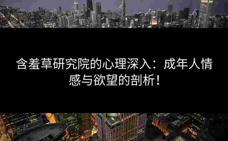 含羞草研究院的心理深入：成年人情感与欲望的剖析！