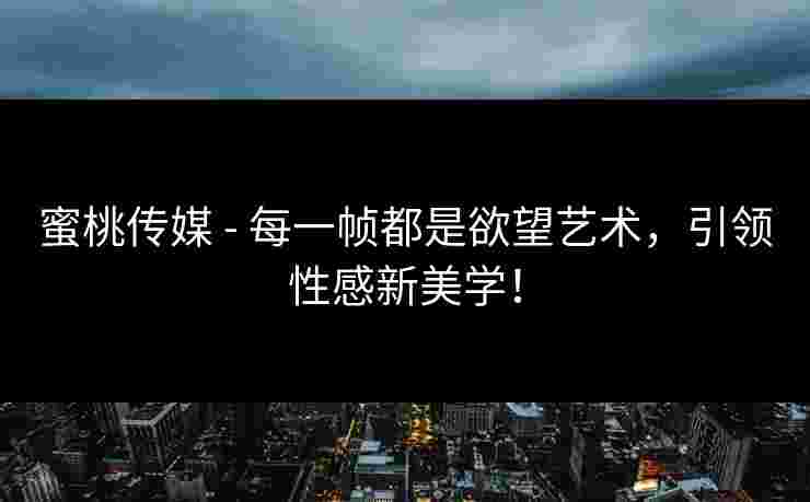蜜桃传媒 - 每一帧都是欲望艺术，引领性感新美学！