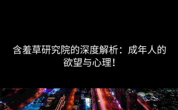 含羞草研究院的深度解析：成年人的欲望与心理！