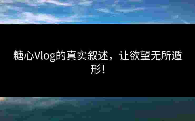 糖心Vlog的真实叙述，让欲望无所遁形！