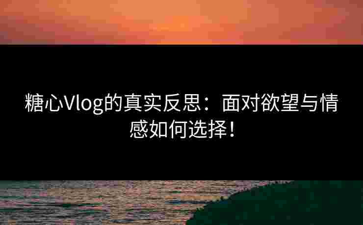 糖心Vlog的真实反思：面对欲望与情感如何选择！