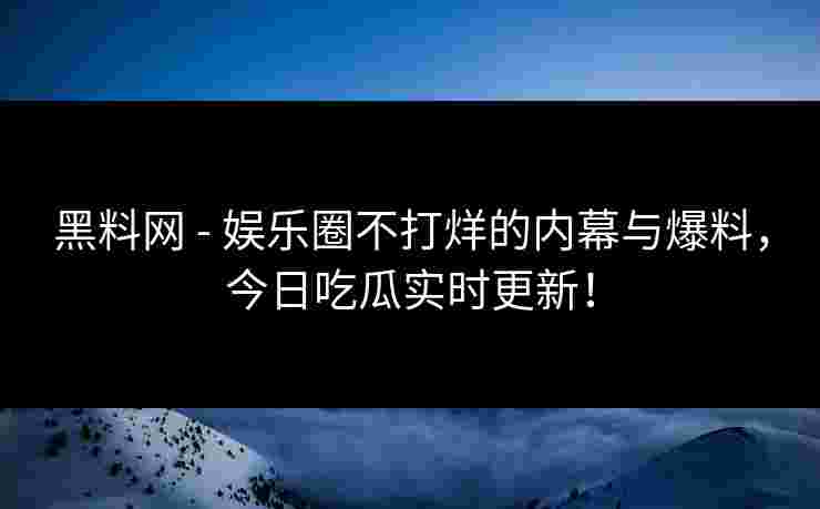 黑料网 - 娱乐圈不打烊的内幕与爆料，今日吃瓜实时更新！