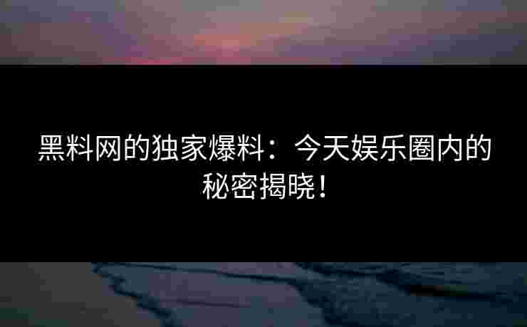 黑料网的独家爆料：今天娱乐圈内的秘密揭晓！