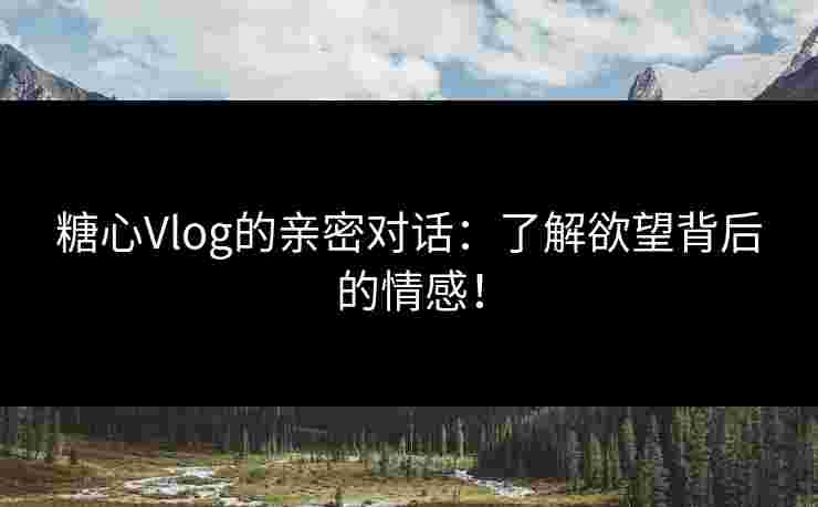 糖心Vlog的亲密对话：了解欲望背后的情感！