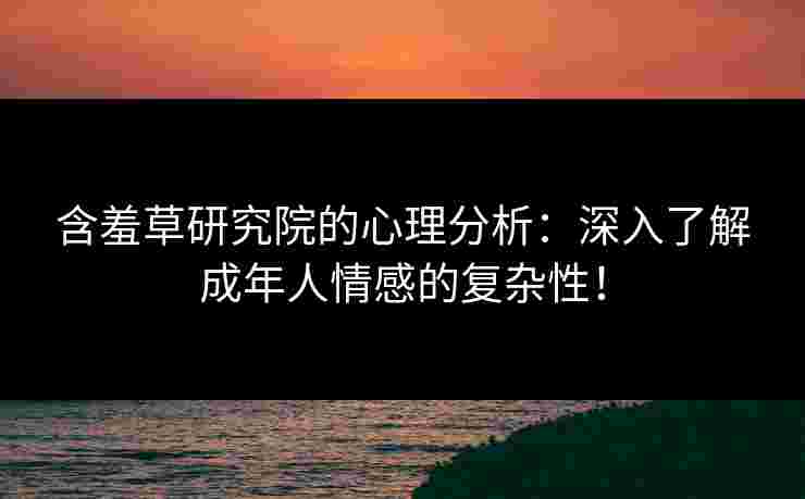含羞草研究院的心理分析：深入了解成年人情感的复杂性！