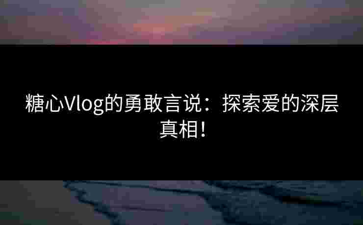糖心Vlog的勇敢言说：探索爱的深层真相！