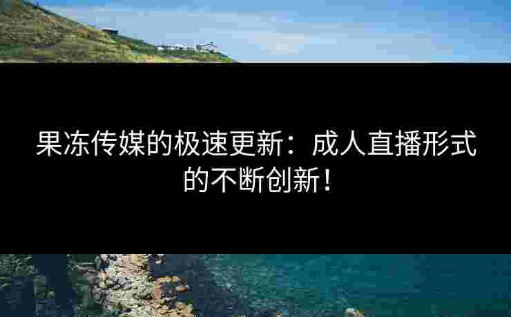 果冻传媒的极速更新：成人直播形式的不断创新！