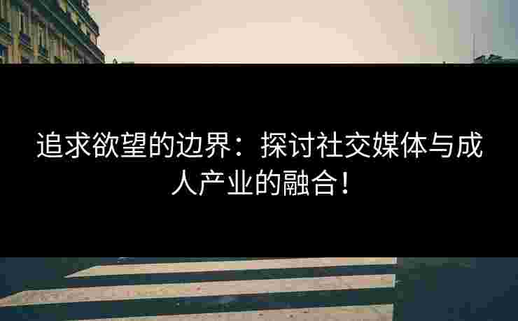 追求欲望的边界：探讨社交媒体与成人产业的融合！