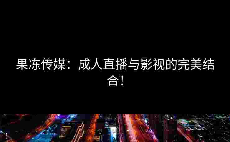 果冻传媒：成人直播与影视的完美结合！